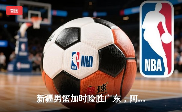 新疆男篮加时险胜广东，阿不都沙拉木30+12主宰天王山之战