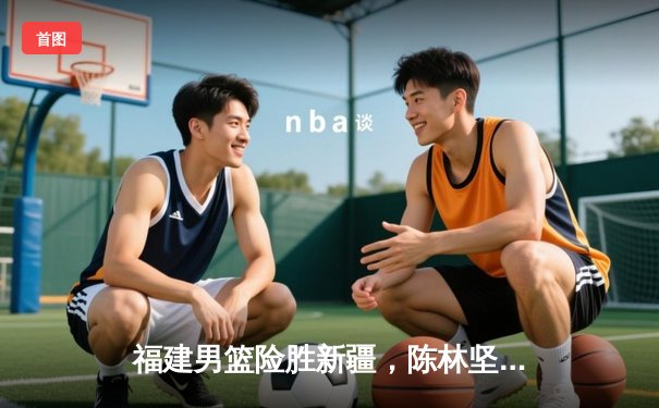 福建男篮险胜新疆，陈林坚砍下38分创生涯新高